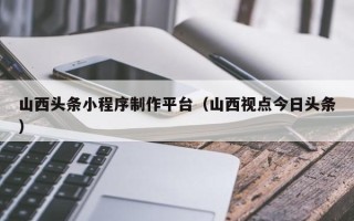 射洪山西头条小程序制作平台（山西视点今日头条）